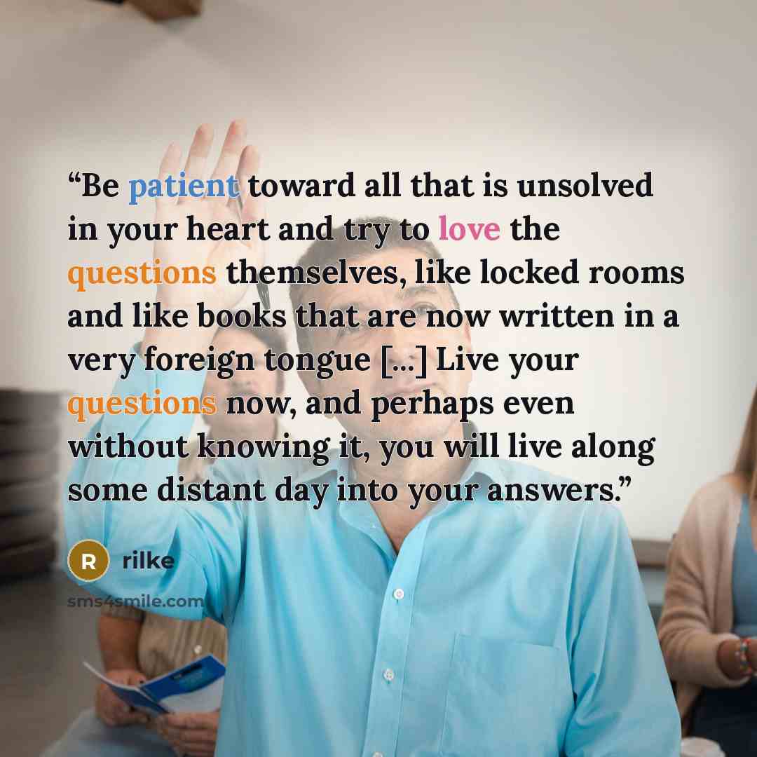 “Be patient toward all that is unsolved in your heart and try to love the questions themselves, like locked rooms and like books that are now written in a very foreign tongue [...] Live your questions now, and perhaps even without knowing it, you will live along some distant day into your answers.” quote by rilke