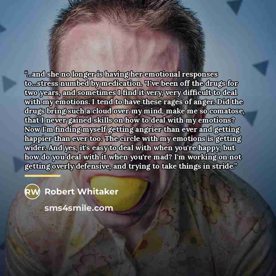 “...and she no longer is having her emotional responses to...stress numbed by medication. "I've been off the drugs for two years, and sometimes I find it very, very difficult to deal with my emotions. I tend to have these rages of anger. Did the drugs bring such a cloud over my mind, make me so…” quote by Robert Whitaker