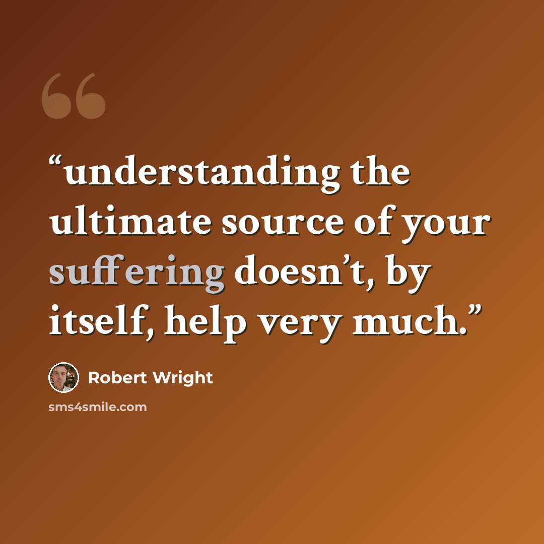“understanding the ultimate source of your suffering doesn’t, by itself, help very much.” quote by Robert Wright