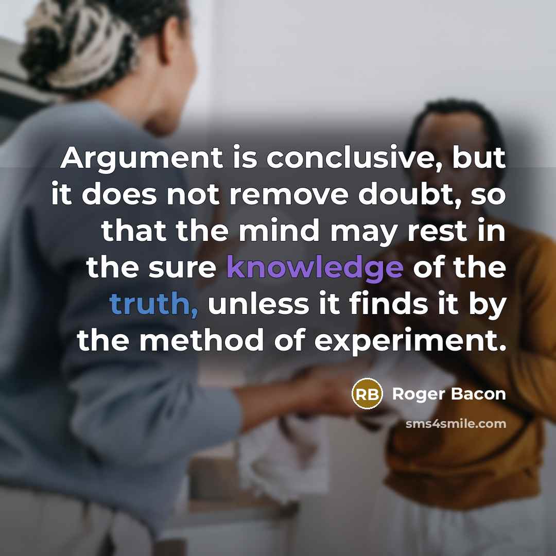 “Argument is conclusive, but it does not remove doubt, so that the mind may rest in the sure knowledge of the truth, unless it finds it by the method of experiment.” quote by Roger Bacon