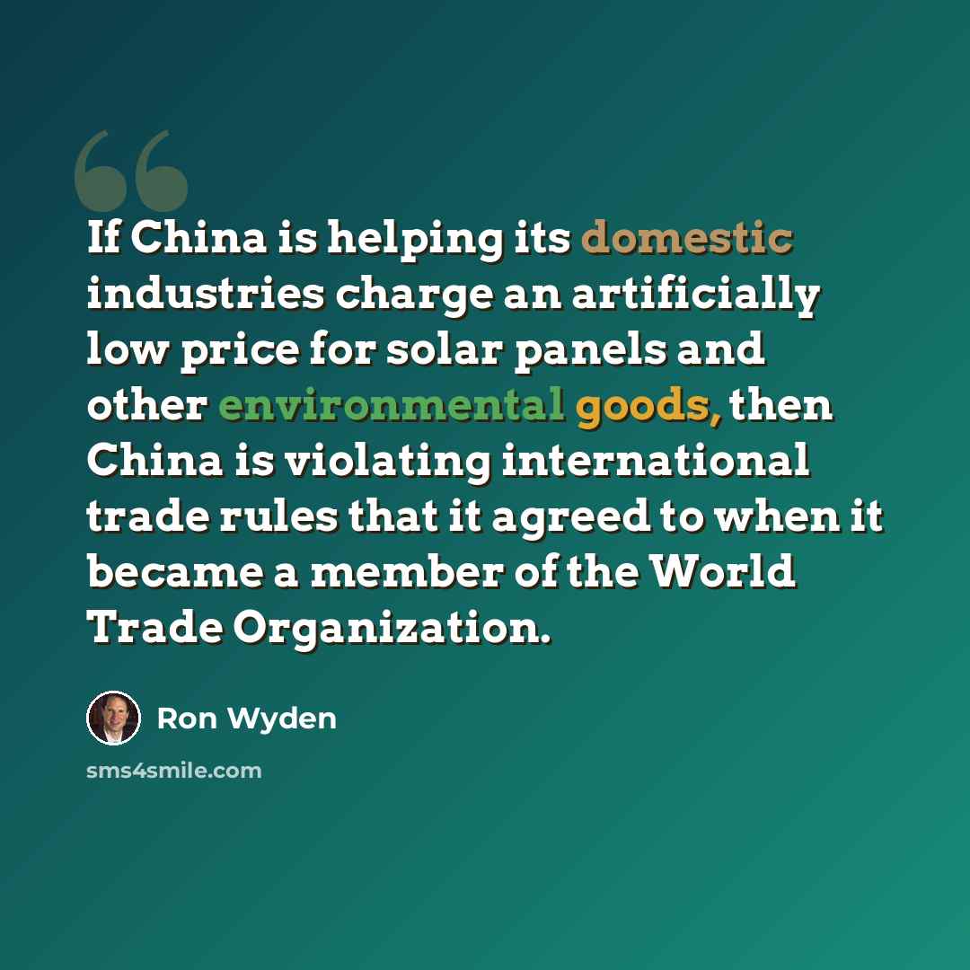 “If China is helping its domestic industries charge an artificially low price for solar panels and other environmental goods, then China is violating international trade rules that it agreed to when it became a member of the World Trade Organization.” quote by Ron Wyden