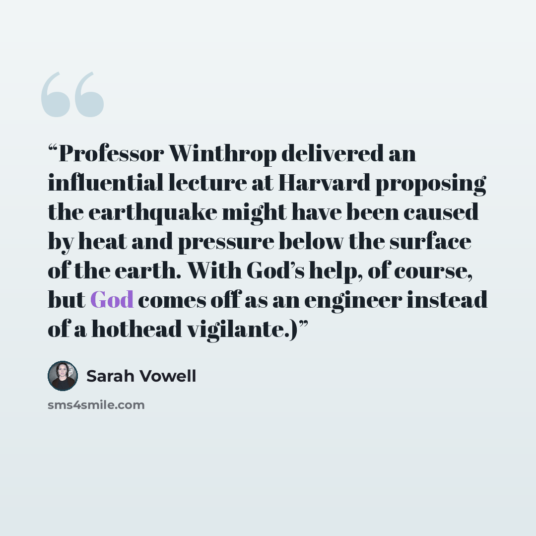 “Professor Winthrop delivered an influential lecture at Harvard proposing the earthquake might have been caused by heat and pressure below the surface of the earth. With God’s help, of course, but God comes off as an engineer instead of a hothead vigilante.)” quote by Sarah Vowell