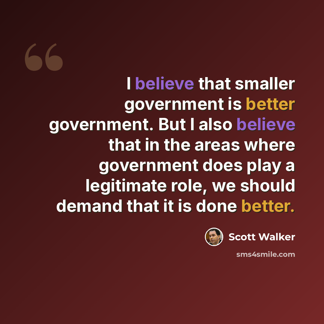 “I believe that smaller government is better government. But I also believe that in the areas where government does play a legitimate role, we should demand that it is done better.” quote by Scott Walker