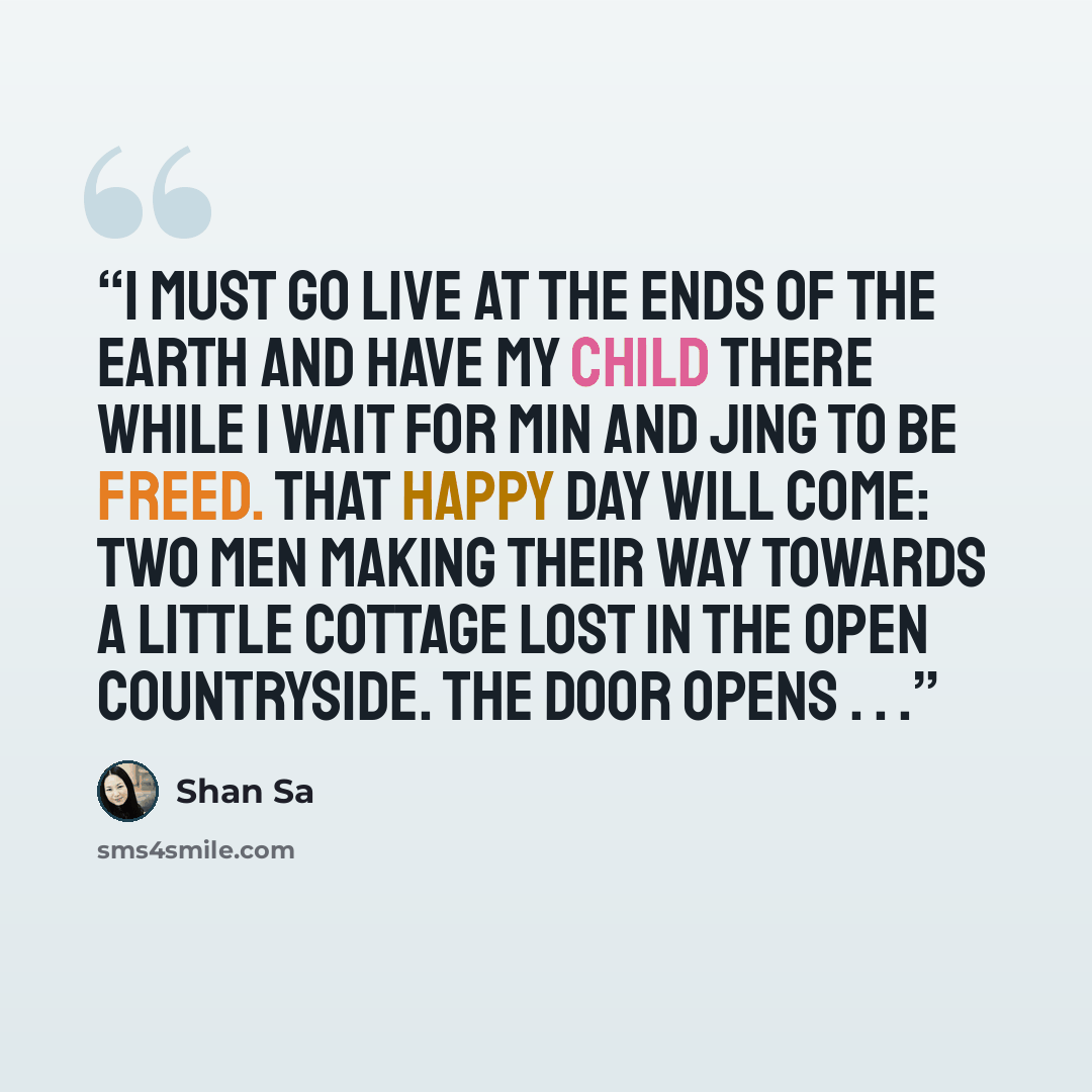 “I must go live at the ends of the earth and have my child there while I wait for Min and Jing to be freed. That happy day will come: two men making their way towards a little cottage lost in the open countryside. The door opens . . .” quote by Shan Sa