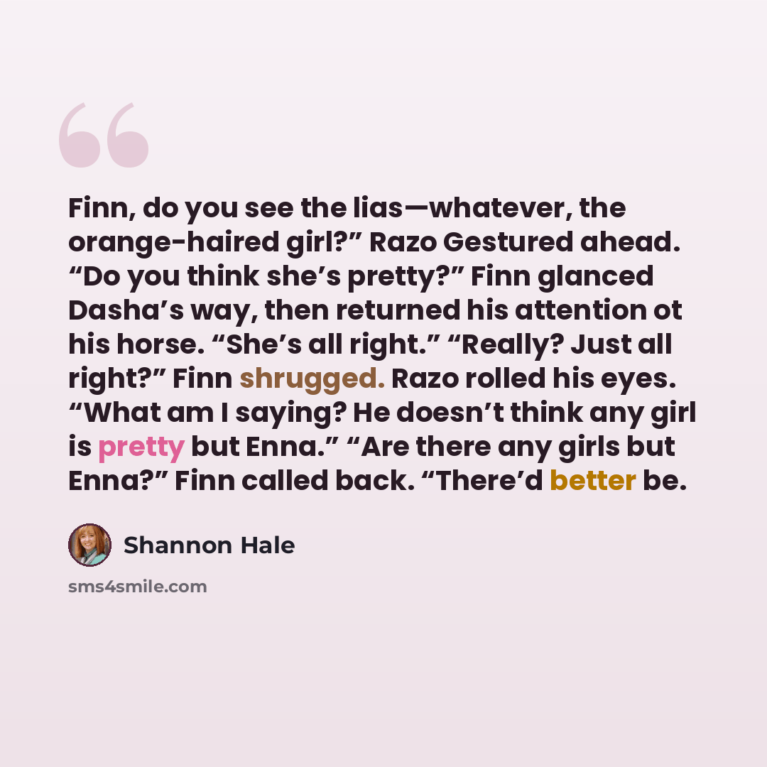 “Finn, do you see the lias—whatever, the orange-haired girl?” Razo Gestured ahead. “Do you think she’s pretty?” Finn glanced Dasha’s way, then returned his attention ot his horse. “She’s all right.” “Really? Just all right?” Finn shrugged. Razo rolled his eyes. “What am I saying? He doesn’t think…” quote by Shannon Hale