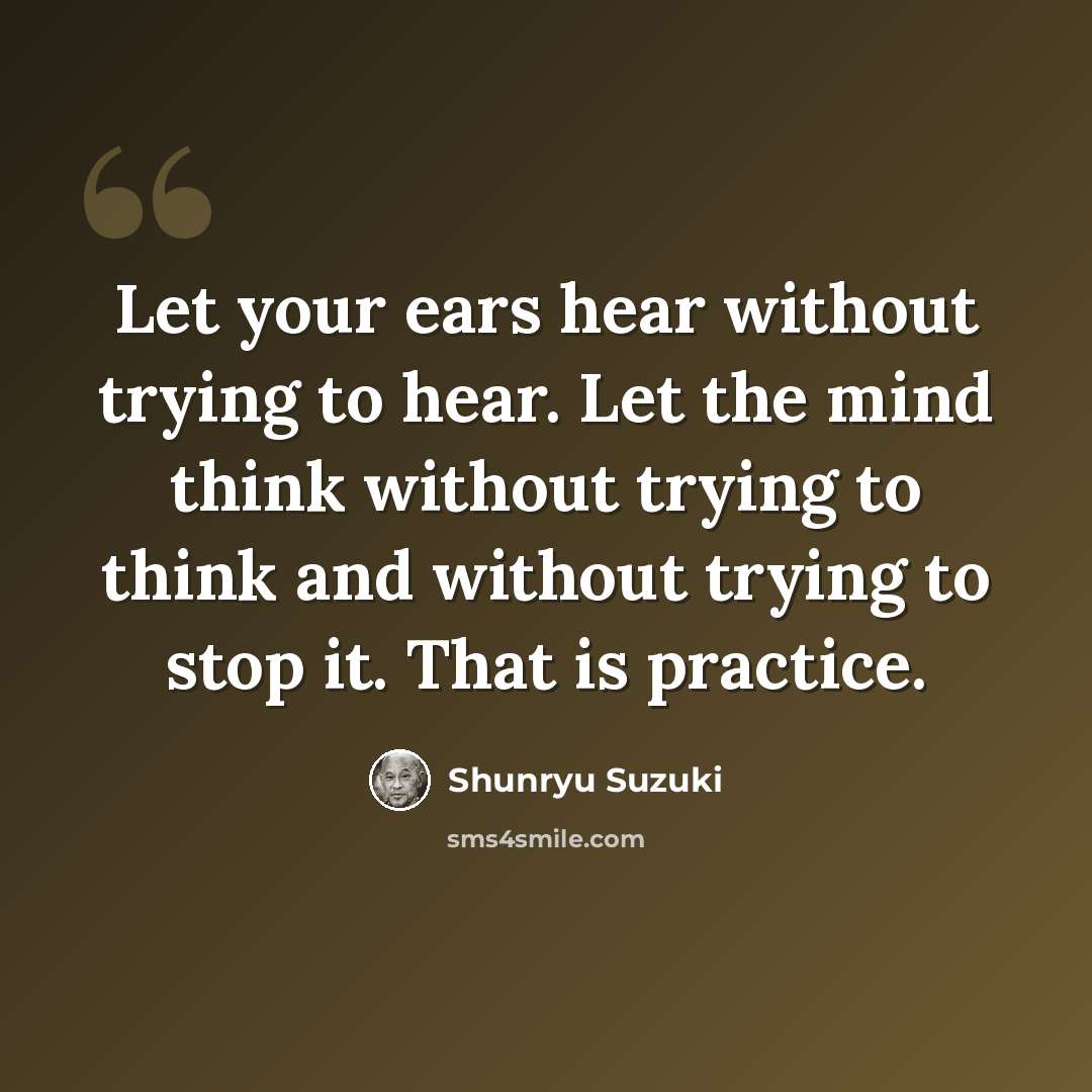 “Let your ears hear without trying to hear. Let the mind think without trying to think and without trying to stop it. That is practice.” quote by Shunryu Suzuki
