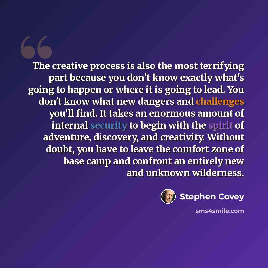 “The creative process is also the most terrifying part because you don't know exactly what's going to happen or where it is going to lead. You don't know what new dangers and challenges you'll find. It takes an enormous amount of internal security to begin with the spirit of adventure, discovery…” quote by Stephen Covey