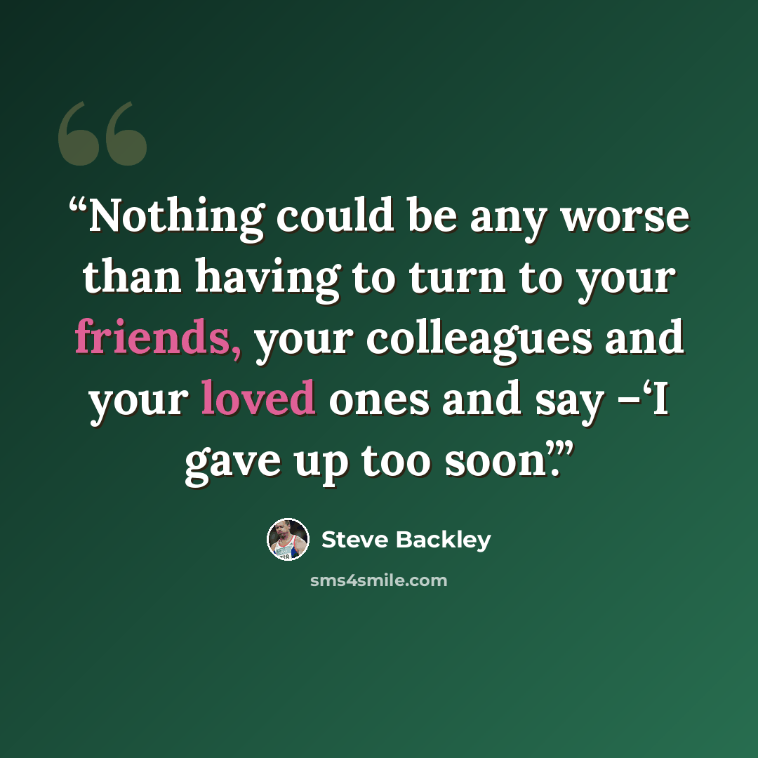 “Nothing could be any worse than having to turn to your friends, your colleagues and your loved ones and say –‘I gave up too soon’.” quote by Steve Backley