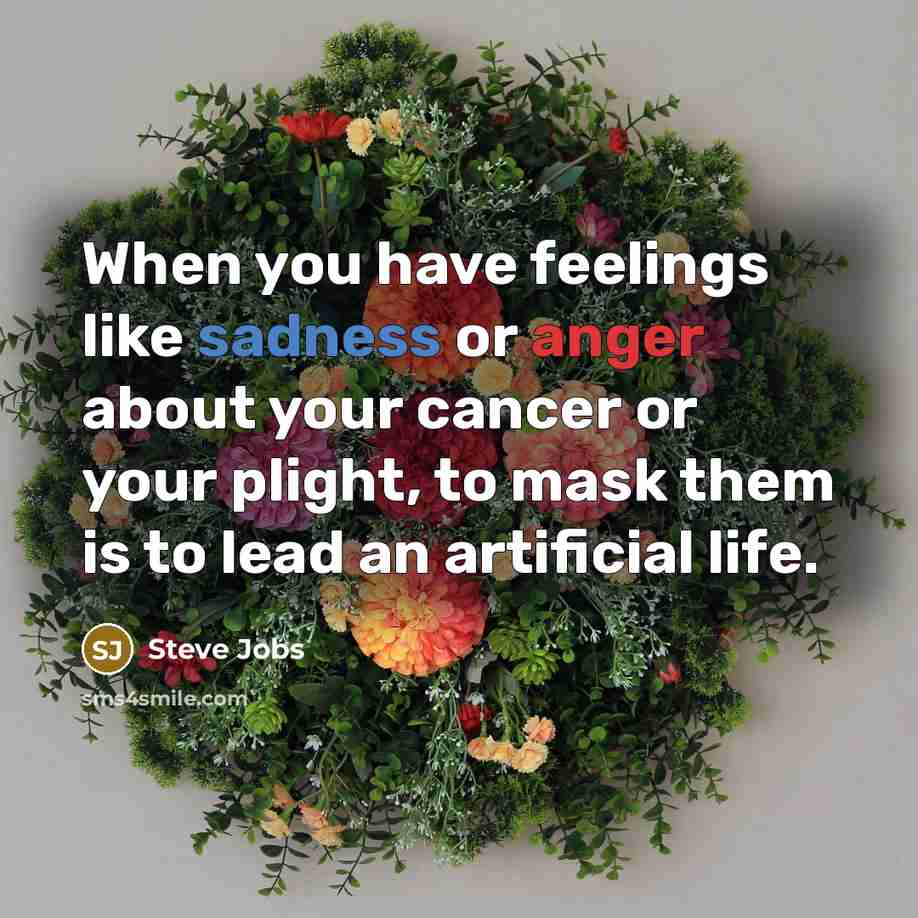 “When you have feelings like sadness or anger about your cancer or your plight, to mask them is to lead an artificial life.” quote by Steve Jobs