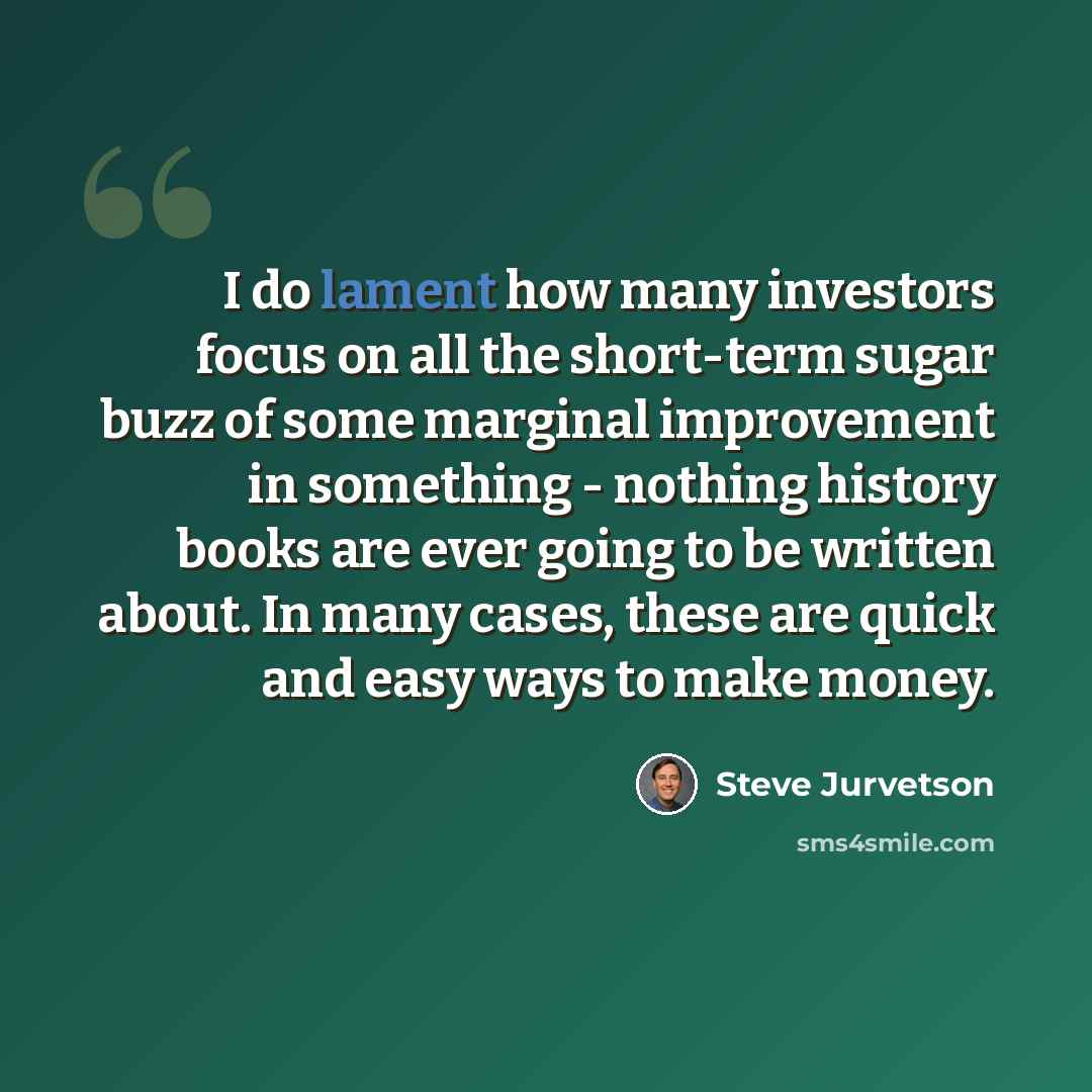 “I do lament how many investors focus on all the short-term sugar buzz of some marginal improvement in something - nothing history books are ever going to be written about. In many cases, these are quick and easy ways to make money.” quote by Steve Jurvetson