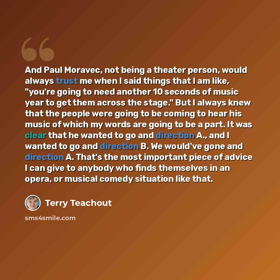 “And Paul Moravec, not being a theater person, would always trust me when I said things that I am like, "you're going to need another 10 seconds of music year to get them across the stage." But I always knew that the people were going to be coming to hear his music of which my words are going to be…” quote by Terry Teachout