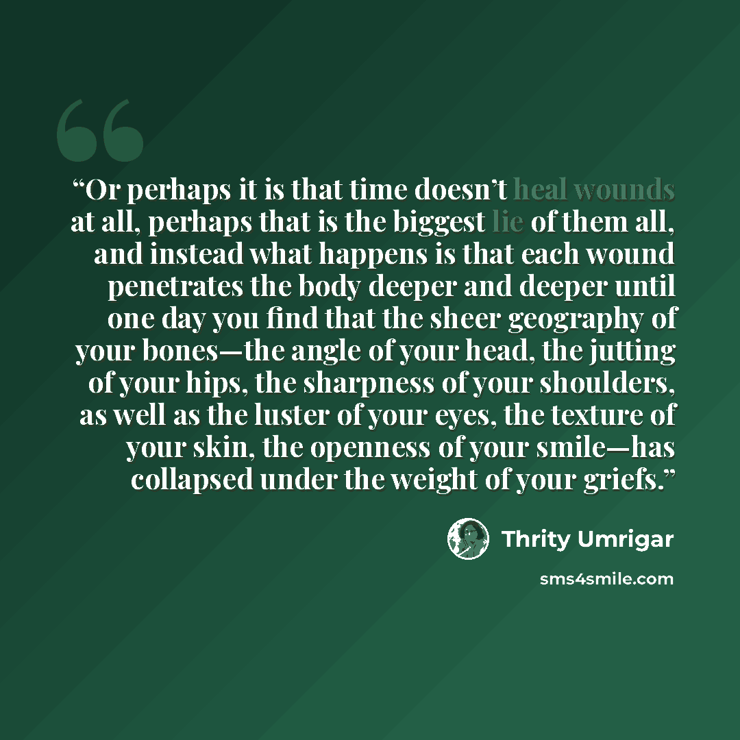 “Or perhaps it is that time doesn’t heal wounds at all, perhaps that is the biggest lie of them all, and instead what happens is that each wound penetrates the body deeper and deeper until one day you find that the sheer geography of your bones—the angle of your head, the jutting of your hips, the…” quote by Thrity Umrigar
