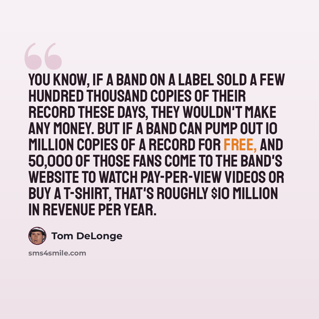 “You know, if a band on a label sold a few hundred thousand copies of their record these days, they wouldn't make any money. But if a band can pump out 10 million copies of a record for free, and 50,000 of those fans come to the band's website to watch pay-per-view videos or buy a t-shirt, that's…” quote by Tom DeLonge