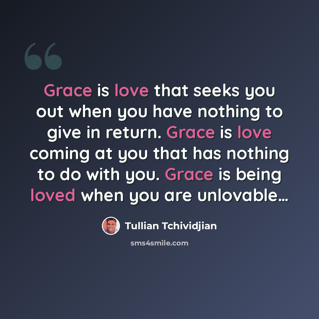“Grace is love that seeks you out when you have nothing to give in return. Grace is love coming at you that has nothing to do with you. Grace is being loved when you are unlovable…” quote by Tullian Tchividjian