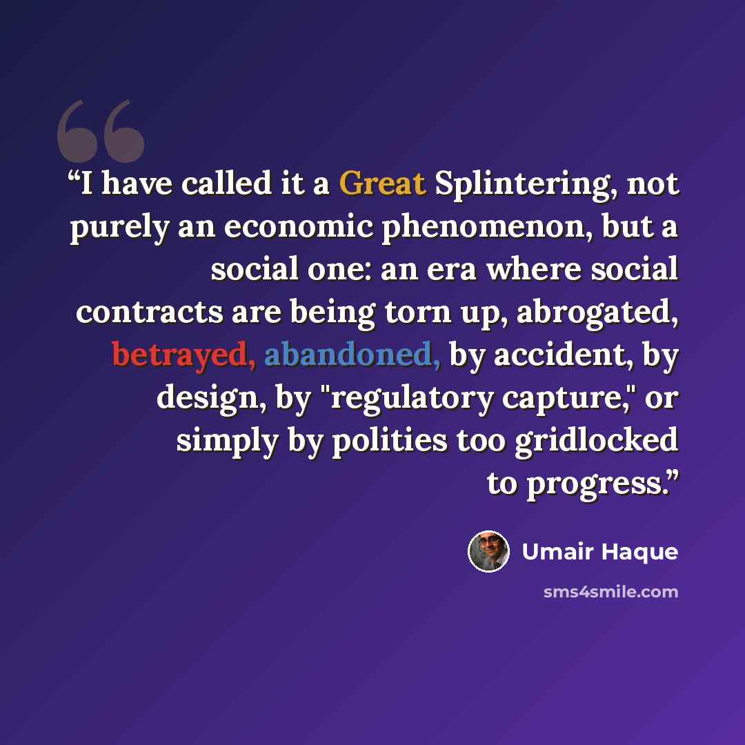 “I have called it a Great Splintering, not purely an economic phenomenon, but a social one: an era where social contracts are being torn up, abrogated, betrayed, abandoned, by accident, by design, by "regulatory capture," or simply by polities too gridlocked to progress.” quote by Umair Haque