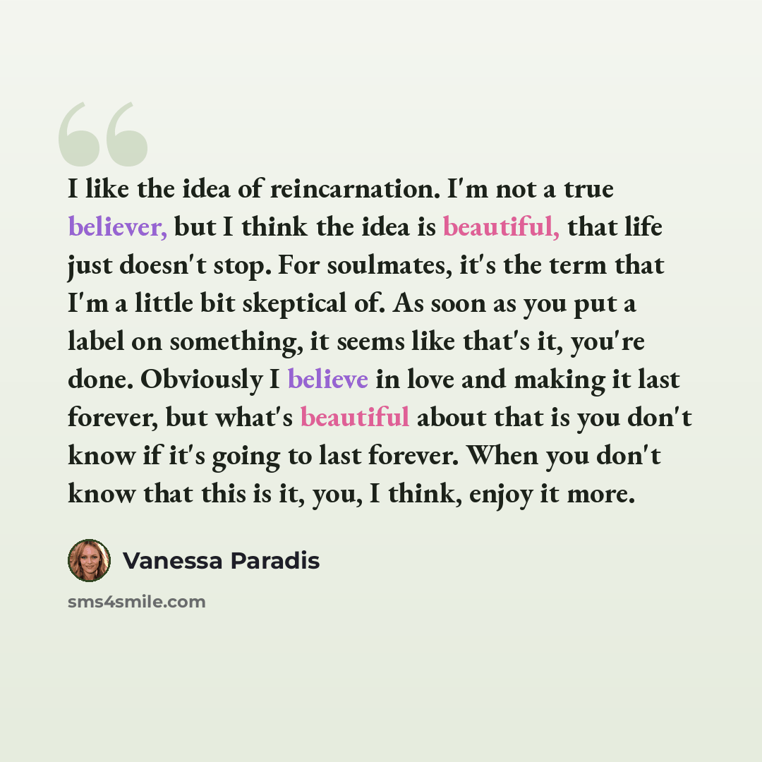 “I like the idea of reincarnation. I'm not a true believer, but I think the idea is beautiful, that life just doesn't stop. For soulmates, it's the term that I'm a little bit skeptical of. As soon as you put a label on something, it seems like that's it, you're done. Obviously I believe in love and…” quote by Vanessa Paradis
