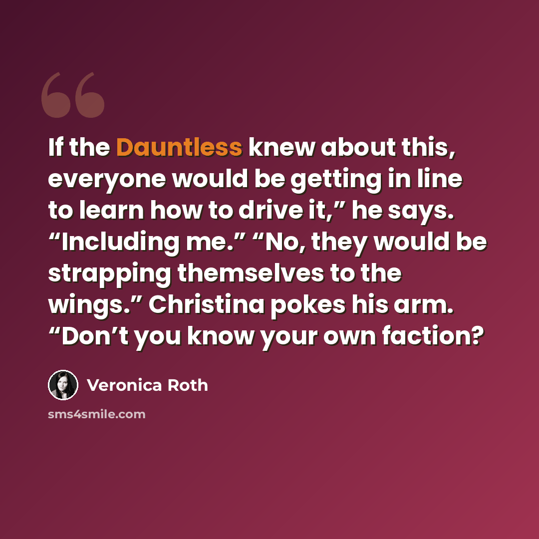 “If the Dauntless knew about this, everyone would be getting in line to learn how to drive it,” he says. “Including me.” “No, they would be strapping themselves to the wings.” Christina pokes his arm. “Don’t you know your own faction?” quote by Veronica Roth