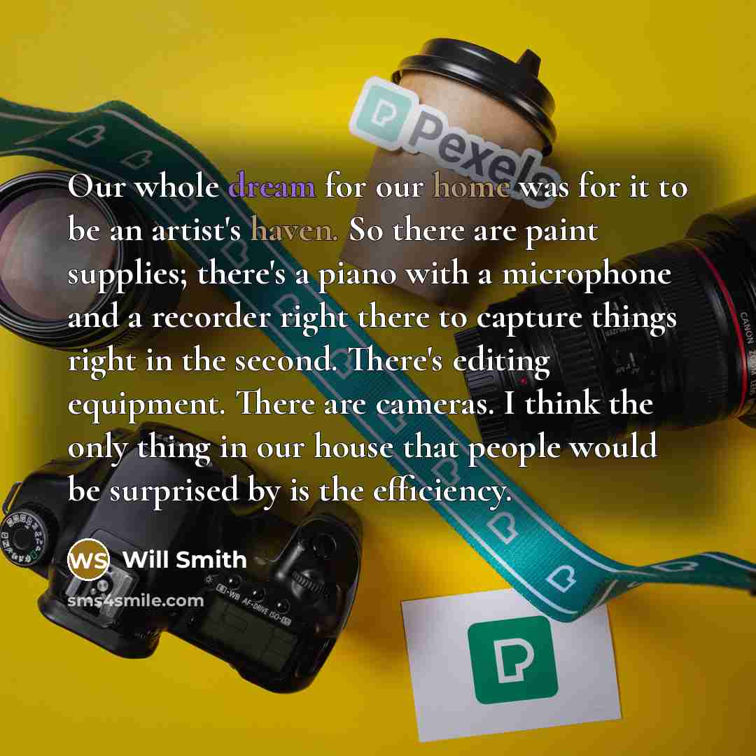 “Our whole dream for our home was for it to be an artist's haven. So there are paint supplies; there's a piano with a microphone and a recorder right there to capture things right in the second. There's editing equipment. There are cameras. I think the only thing in our house that people would be…” quote by Will Smith