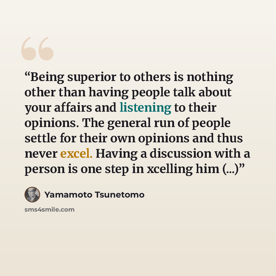 “Being superior to others is nothing other than having people talk about your affairs and listening to their opinions. The general run of people settle for their own opinions and thus never excel. Having a discussion with a person is one step in xcelling him (...)” quote by Yamamoto Tsunetomo