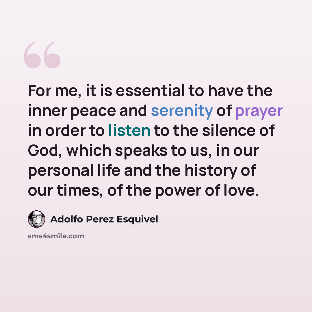 “For me, it is essential to have the inner peace and serenity of prayer in order to listen to the silence of God, which speaks to us, in our personal life and the history of our times, of the power of love.” quote by Adolfo Perez Esquivel