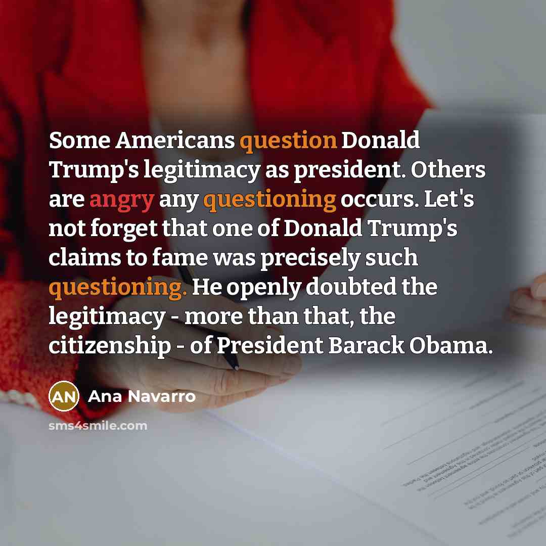 “Some Americans question Donald Trump's legitimacy as president. Others are angry any questioning occurs. Let's not forget that one of Donald Trump's claims to fame was precisely such questioning. He openly doubted the legitimacy - more than that, the citizenship - of President Barack Obama.” quote by Ana Navarro
