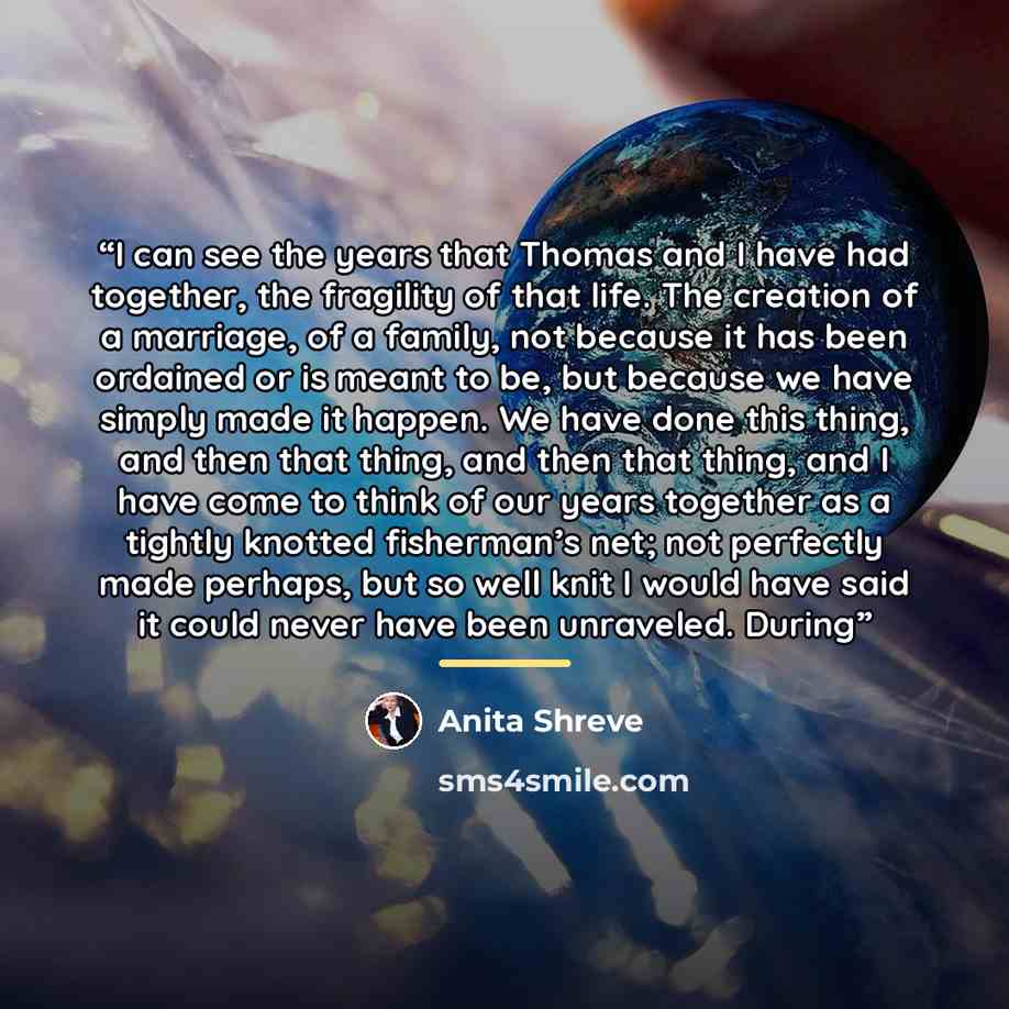 “I can see the years that Thomas and I have had together, the fragility of that life. The creation of a marriage, of a family, not because it has been ordained or is meant to be, but because we have simply made it happen. We have done this thing, and then that thing, and then that thing, and I have…” quote by Anita Shreve