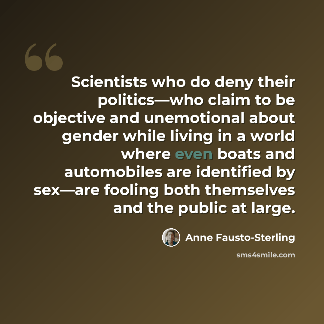 “Scientists who do deny their politics—who claim to be objective and unemotional about gender while living in a world where even boats and automobiles are identified by sex—are fooling both themselves and the public at large.” quote by Anne Fausto-Sterling