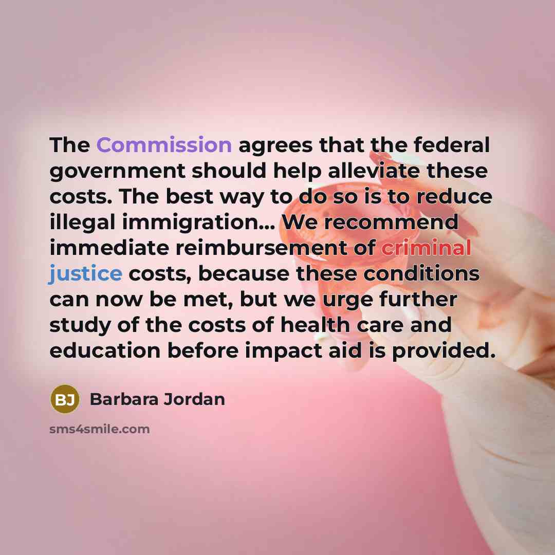 “The Commission agrees that the federal government should help alleviate these costs. The best way to do so is to reduce illegal immigration… We recommend immediate reimbursement of criminal justice costs, because these conditions can now be met, but we urge further study of the costs of health…” quote by Barbara Jordan