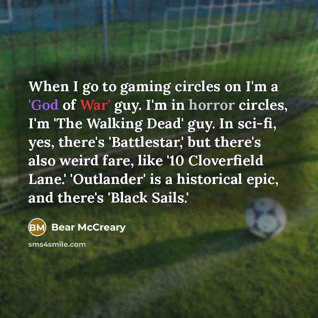 “When I go to gaming circles on I'm a 'God of War' guy. I'm in horror circles, I'm 'The Walking Dead' guy. In sci-fi, yes, there's 'Battlestar,' but there's also weird fare, like '10 Cloverfield Lane.' 'Outlander' is a historical epic, and there's 'Black Sails.'” quote by Bear McCreary