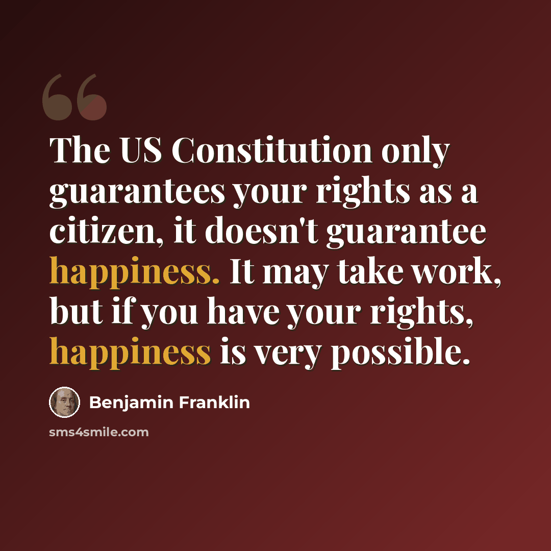 “The US Constitution only guarantees your rights as a citizen, it doesn't guarantee happiness. It may take work, but if you have your rights, happiness is very possible.” quote by Benjamin Franklin