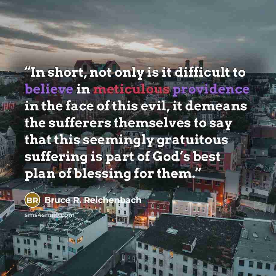 “In short, not only is it difficult to believe in meticulous providence in the face of this evil, it demeans the sufferers themselves to say that this seemingly gratuitous suffering is part of God’s best plan of blessing for them.” quote by Bruce R. Reichenbach