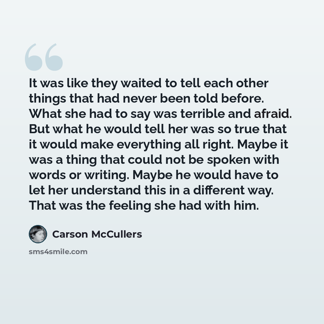 “It was like they waited to tell each other things that had never been told before. What she had to say was terrible and afraid. But what he would tell her was so true that it would make everything all right. Maybe it was a thing that could not be spoken with words or writing. Maybe he would have…” quote by Carson McCullers