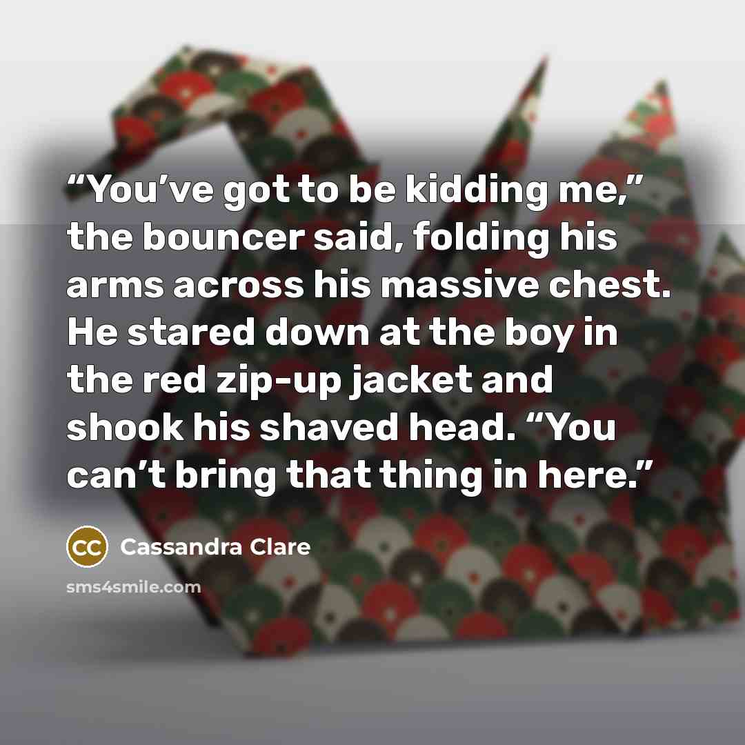 “You’ve got to be kidding me,” the bouncer said, folding his arms across his massive chest. He stared down at the boy in the red zip-up jacket and shook his shaved head. “You can’t bring that thing in here.” quote by Cassandra Clare