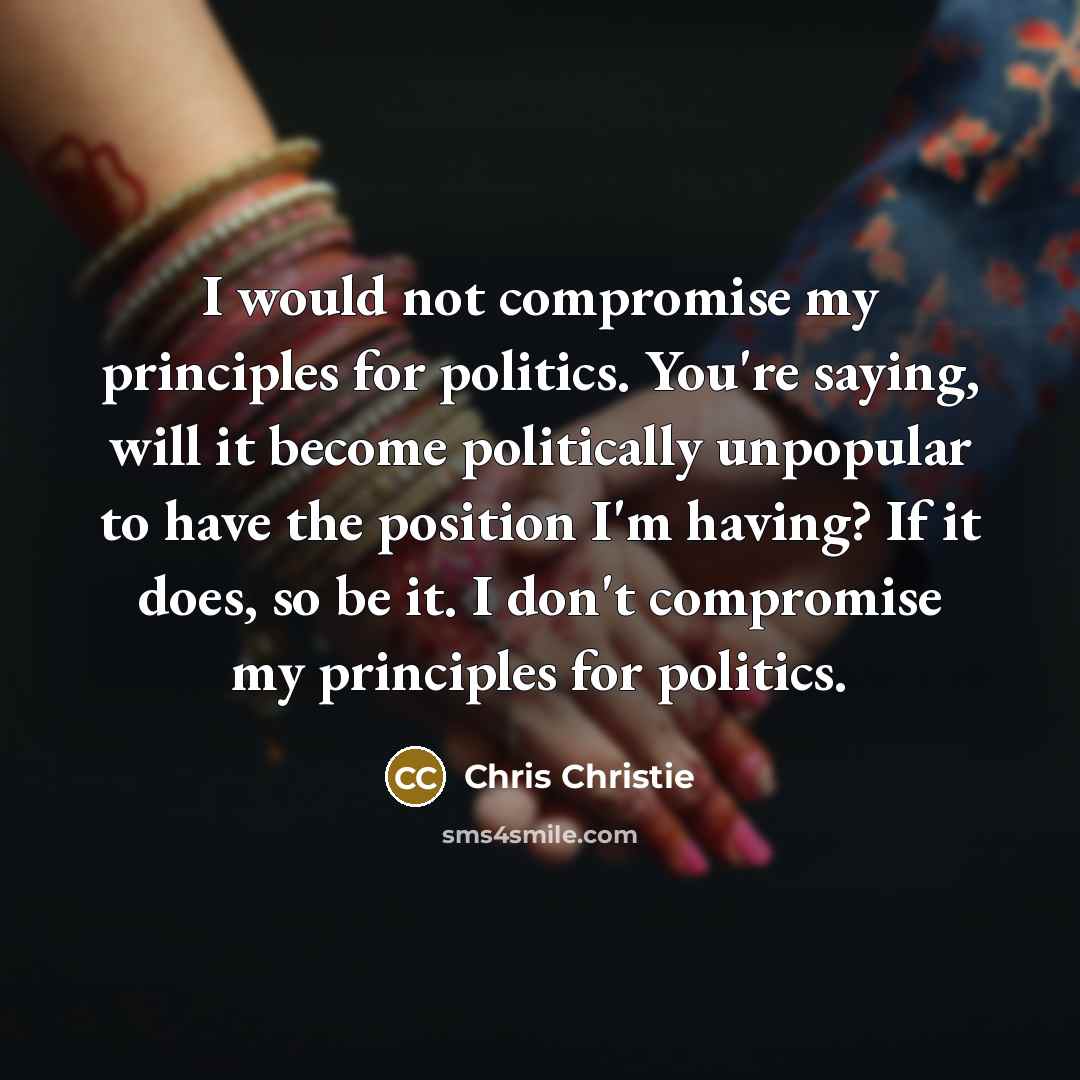 “I would not compromise my principles for politics. You're saying, will it become politically unpopular to have the position I'm having? If it does, so be it. I don't compromise my principles for politics.” quote by Chris Christie
