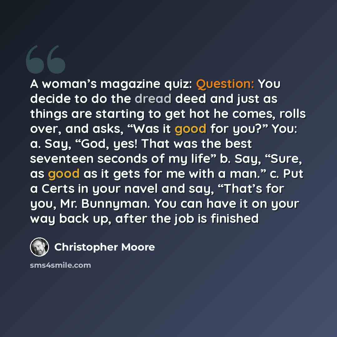 “A woman’s magazine quiz: Question: You decide to do the dread deed and just as things are starting to get hot he comes, rolls over, and asks, “Was it good for you?” You: a. Say, “God, yes! That was the best seventeen seconds of my life” b. Say, “Sure, as good as it gets for me with a man.” c. Put…” quote by Christopher Moore