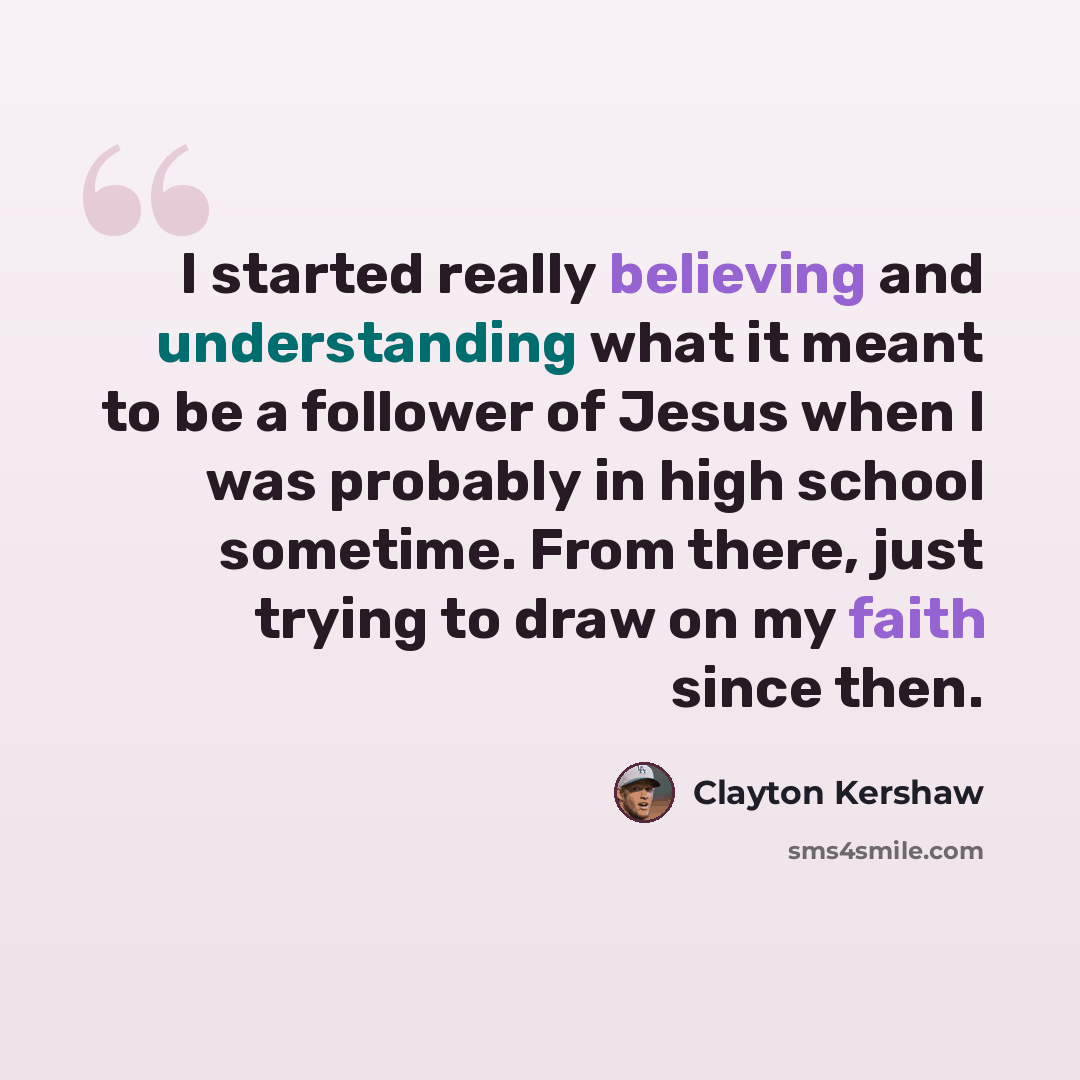 “I started really believing and understanding what it meant to be a follower of Jesus when I was probably in high school sometime. From there, just trying to draw on my faith since then.” quote by Clayton Kershaw