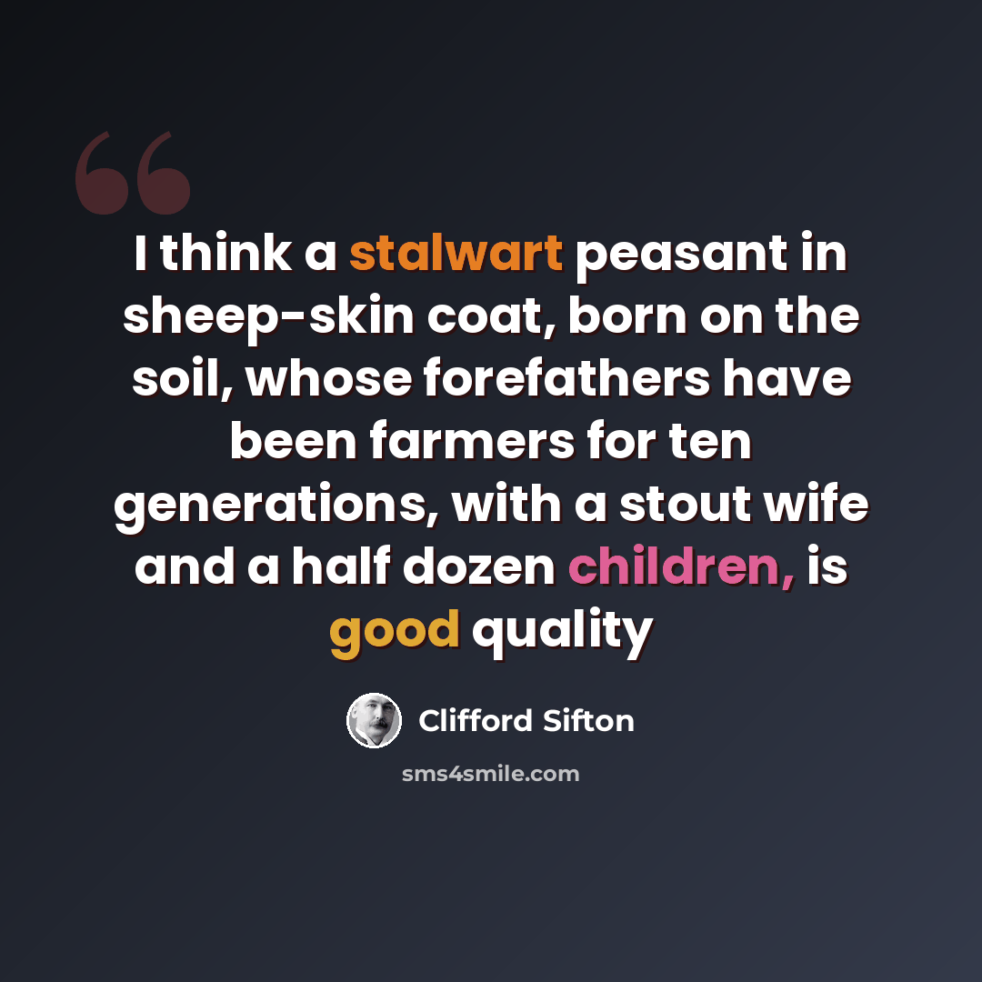 “I think a stalwart peasant in sheep-skin coat, born on the soil, whose forefathers have been farmers for ten generations, with a stout wife and a half dozen children, is good quality” quote by Clifford Sifton