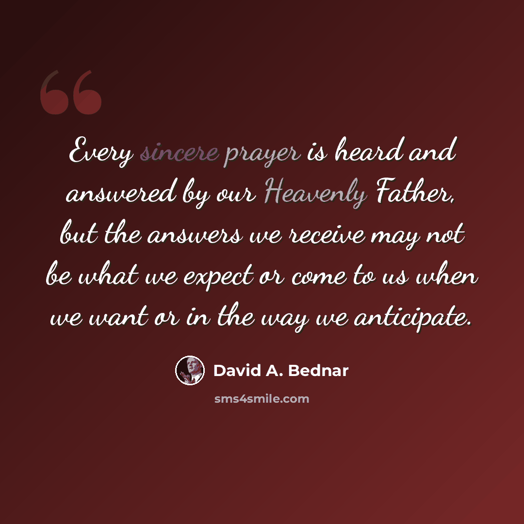 “Every sincere prayer is heard and answered by our Heavenly Father, but the answers we receive may not be what we expect or come to us when we want or in the way we anticipate.” quote by David A. Bednar
