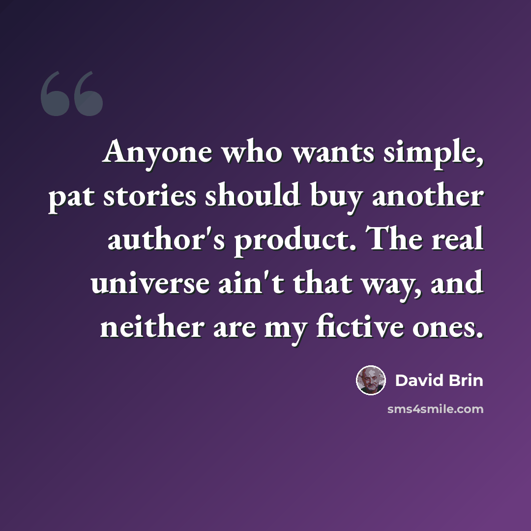 “Anyone who wants simple, pat stories should buy another author's product. The real universe ain't that way, and neither are my fictive ones.” quote by David Brin