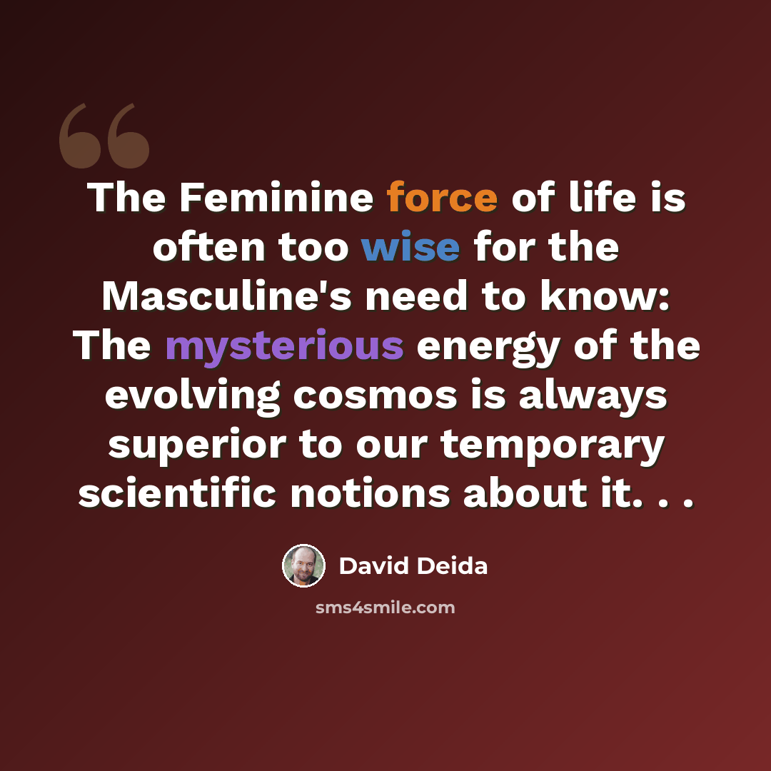 “The Feminine force of life is often too wise for the Masculine's need to know: The mysterious energy of the evolving cosmos is always superior to our temporary scientific notions about it. . .” quote by David Deida