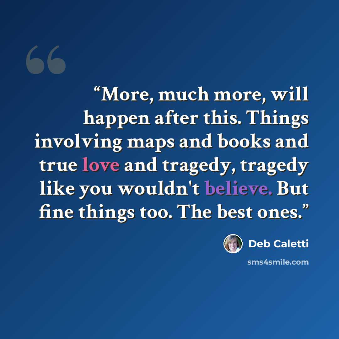 “More, much more, will happen after this. Things involving maps and books and true love and tragedy, tragedy like you wouldn't believe. But fine things too. The best ones.” quote by Deb Caletti