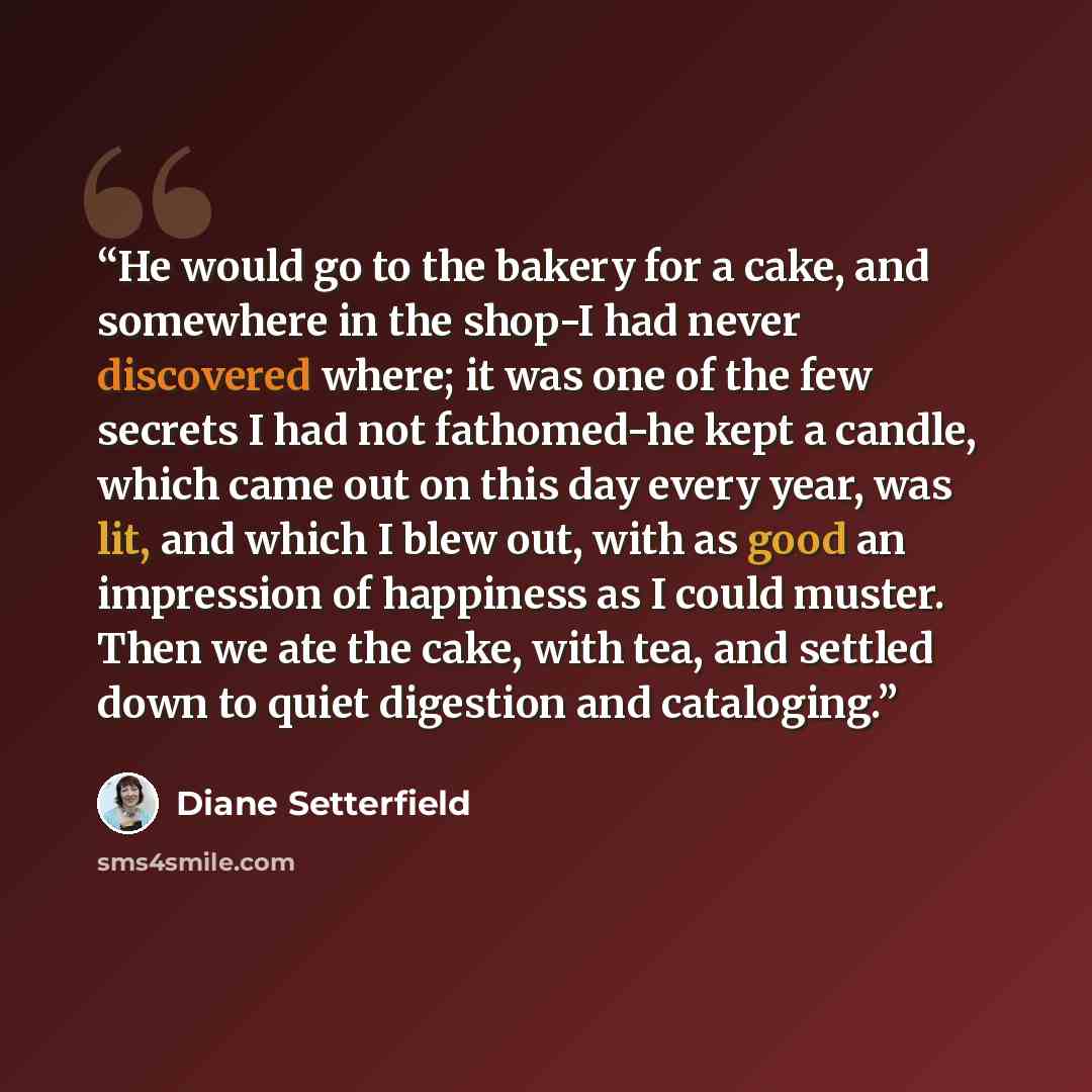 “He would go to the bakery for a cake, and somewhere in the shop-I had never discovered where; it was one of the few secrets I had not fathomed-he kept a candle, which came out on this day every year, was lit, and which I blew out, with as good an impression of happiness as I could muster. Then we…” quote by Diane Setterfield