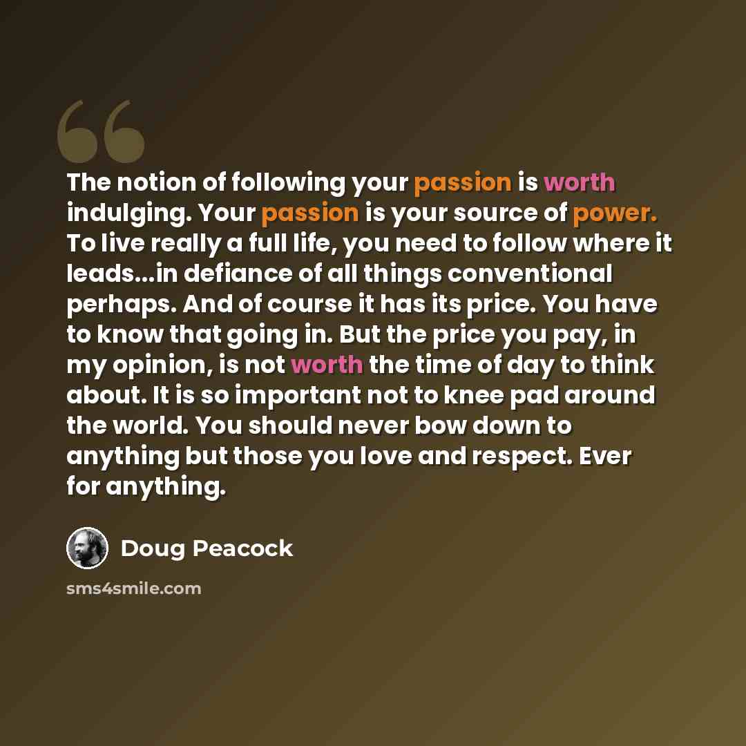 “The notion of following your passion is worth indulging. Your passion is your source of power. To live really a full life, you need to follow where it leads...in defiance of all things conventional perhaps. And of course it has its price. You have to know that going in. But the price you pay, in…” quote by Doug Peacock