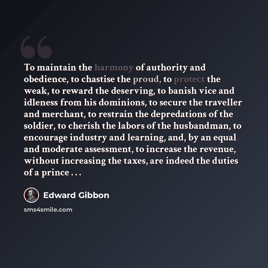 “To maintain the harmony of authority and obedience, to chastise the proud, to protect the weak, to reward the deserving, to banish vice and idleness from his dominions, to secure the traveller and merchant, to restrain the depredations of the soldier, to cherish the labors of the husbandman, to…” quote by Edward Gibbon