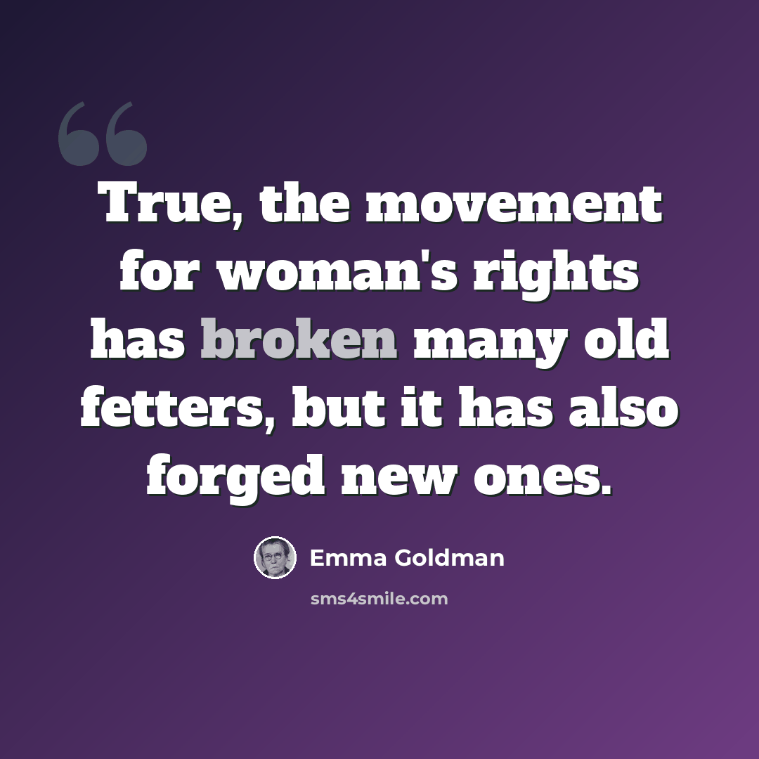 “True, the movement for woman's rights has broken many old fetters, but it has also forged new ones.” quote by Emma Goldman