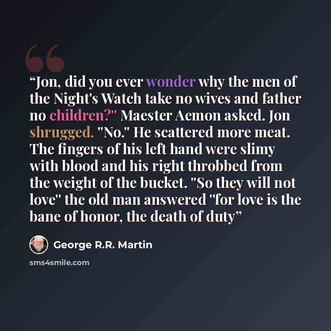 “Jon, did you ever wonder why the men of the Night's Watch take no wives and father no children?'' Maester Aemon asked. Jon shrugged. ''No.'' He scattered more meat. The fingers of his left hand were slimy with blood and his right throbbed from the weight of the bucket. ''So they will not love''…” quote by George R.R. Martin