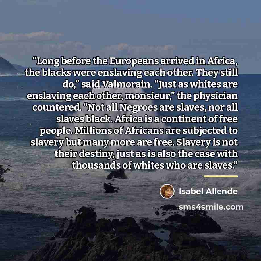 “Long before the Europeans arrived in Africa, the blacks were enslaving each other. They still do,” said Valmorain. “Just as whites are enslaving each other, monsieur,” the physician countered. “Not all Negroes are slaves, nor all slaves black. Africa is a continent of free people. Millions of…” quote by Isabel Allende