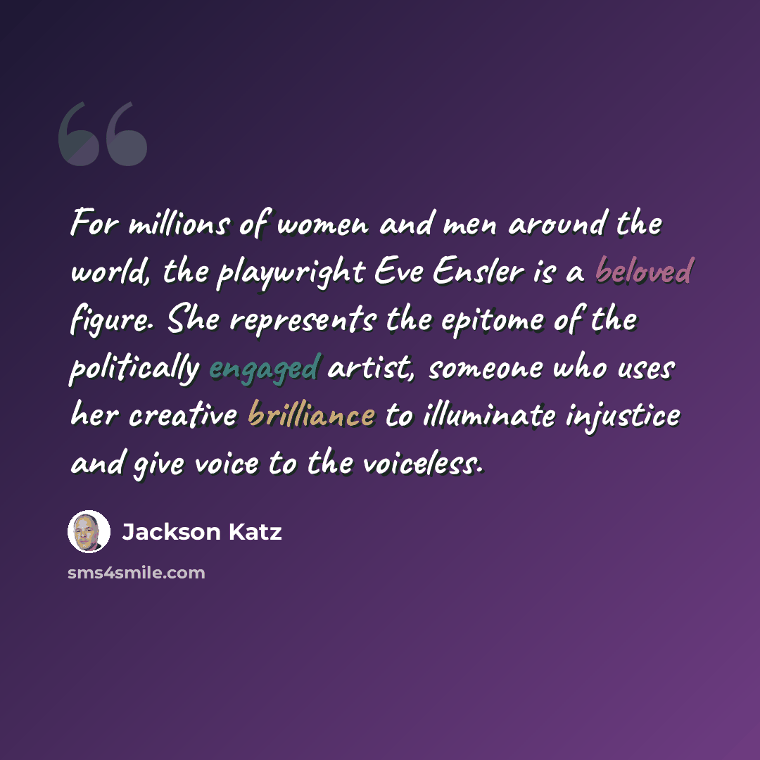 “For millions of women and men around the world, the playwright Eve Ensler is a beloved figure. She represents the epitome of the politically engaged artist, someone who uses her creative brilliance to illuminate injustice and give voice to the voiceless.” quote by Jackson Katz