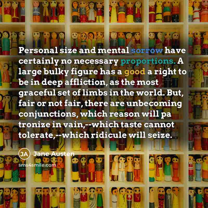 “Personal size and mental sorrow have certainly no necessary proportions. A large bulky figure has a good a right to be in deep affliction, as the most graceful set of limbs in the world. But, fair or not fair, there are unbecoming conjunctions, which reason will pa tronize in vain,--which taste…” quote by Jane Austen