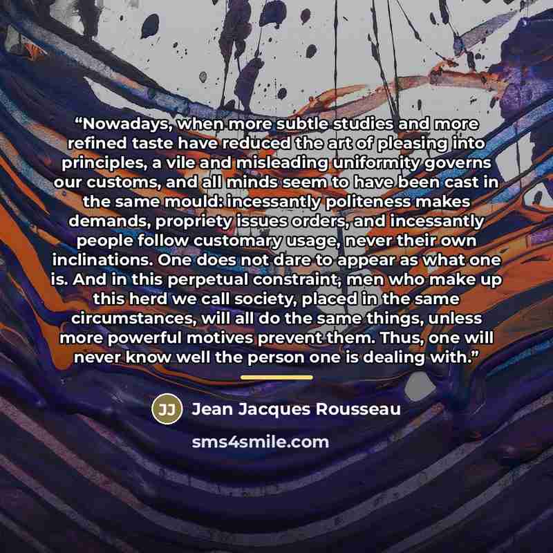 “Nowadays, when more subtle studies and more refined taste have reduced the art of pleasing into principles, a vile and misleading uniformity governs our customs, and all minds seem to have been cast in the same mould: incessantly politeness makes demands, propriety issues orders, and incessantly…” quote by Jean Jacques Rousseau